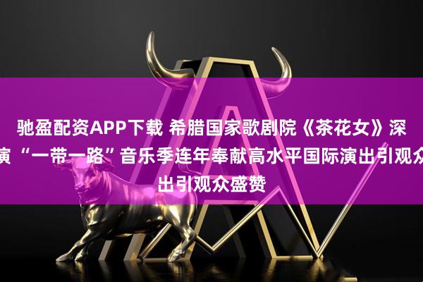 驰盈配资APP下载 希腊国家歌剧院《茶花女》深圳首演 “一带一路”音乐季连年奉献高水平国际演出引观众盛赞