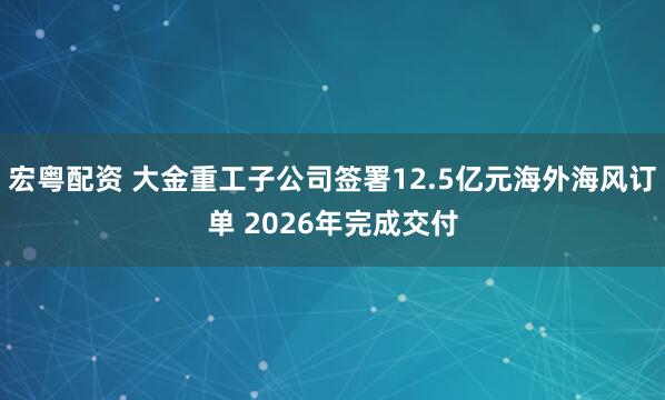 宏粤配资 大金重工子公司签署12.5亿元海外海风订单 2026年完成交付