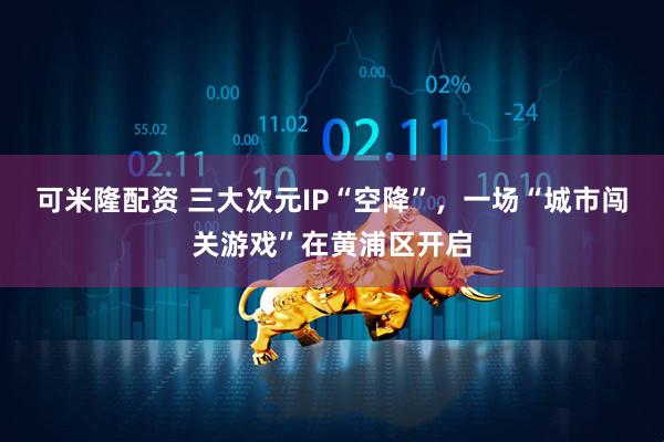 可米隆配资 三大次元IP“空降”，一场“城市闯关游戏”在黄浦区开启