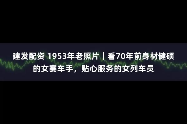 建发配资 1953年老照片｜看70年前身材健硕的女赛车手，贴心服务的女列车员