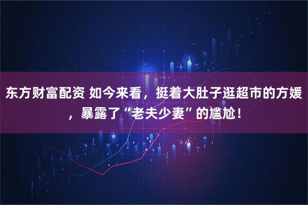 东方财富配资 如今来看，挺着大肚子逛超市的方媛，暴露了“老夫少妻”的尴尬！