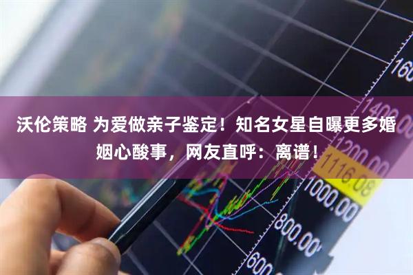 沃伦策略 为爱做亲子鉴定！知名女星自曝更多婚姻心酸事，网友直呼：离谱！