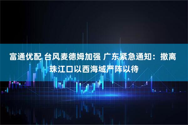 富通优配 台风麦德姆加强 广东紧急通知：撤离 珠江口以西海域严阵以待