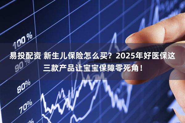 易投配资 新生儿保险怎么买？2025年好医保这三款产品让宝宝保障零死角！
