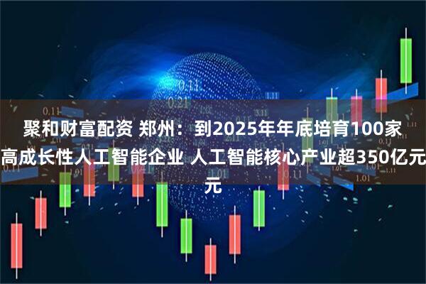 聚和财富配资 郑州：到2025年年底培育100家高成长性人工智能企业 人工智能核心产业超350亿元