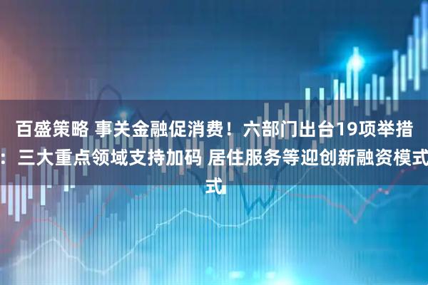 百盛策略 事关金融促消费！六部门出台19项举措：三大重点领域支持加码 居住服务等迎创新融资模式