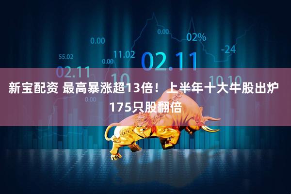 新宝配资 最高暴涨超13倍！上半年十大牛股出炉 175只股翻倍