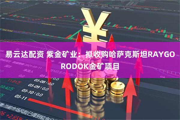 易云达配资 紫金矿业：拟收购哈萨克斯坦RAYGORODOK金矿项目