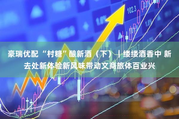 豪瑞优配 “村糖”酿新酒（下）｜缕缕酒香中 新去处新体验新风味带动文商旅体百业兴