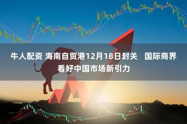 牛人配资 海南自贸港12月18日封关   国际商界看好中国市场新引力