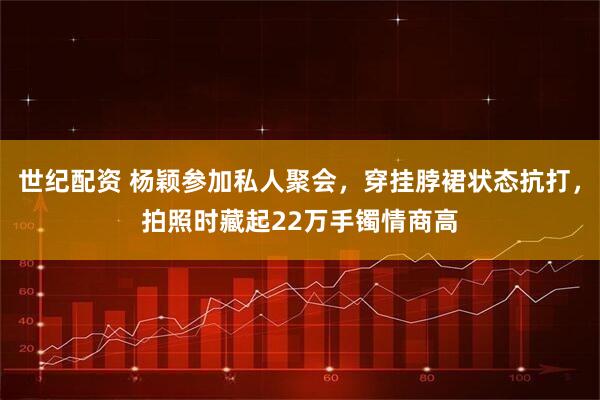 世纪配资 杨颖参加私人聚会，穿挂脖裙状态抗打，拍照时藏起22万手镯情商高
