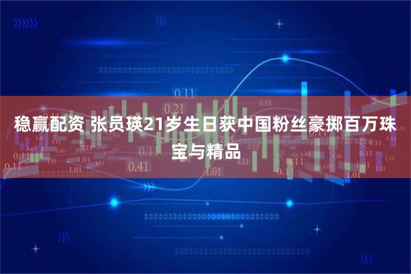 稳赢配资 张员瑛21岁生日获中国粉丝豪掷百万珠宝与精品